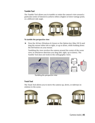 Tumble Tool
The Tumble Tool allows you to tumble or rotate the camera’s view around a
particular center of interest to achieve either a higher or lower vantage point,
or a different side angle.




To tumble the perspective view

➤   Press the Alt key (Windows & Linux) or the Option key (Mac OS X) and
    drag the mouse either left or right, or up or down, while holding down
    the left button on your mouse.
    Tumbling the view revolves the camera around the center of the scene
    view, in whichever direction you drag (left, right, up or down). The
    Tumble Tool does not work in the orthographic views.




Track Tool
The Track Tool allows you to move the camera up, down, or sideways in
relation to the scene.




                                                            Camera tools | 45
 