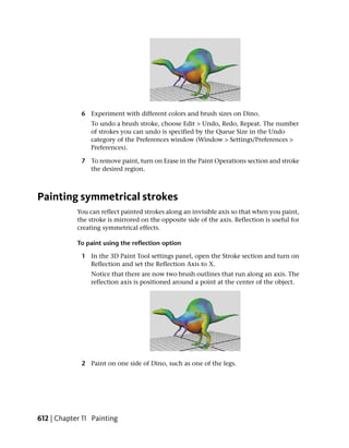 6 Experiment with different colors and brush sizes on Dino.
                 To undo a brush stroke, choose Edit > Undo, Redo, Repeat. The number
                 of strokes you can undo is specified by the Queue Size in the Undo
                 category of the Preferences window (Window > Settings/Preferences >
                 Preferences).

             7 To remove paint, turn on Erase in the Paint Operations section and stroke
               the desired region.



Painting symmetrical strokes
            You can reflect painted strokes along an invisible axis so that when you paint,
            the stroke is mirrored on the opposite side of the axis. Reflection is useful for
            creating symmetrical effects.

            To paint using the reflection option

             1 In the 3D Paint Tool settings panel, open the Stroke section and turn on
               Reflection and set the Reflection Axis to X.
                 Notice that there are now two brush outlines that run along an axis. The
                 reflection axis is positioned around a point at the center of the object.




             2 Paint on one side of Dino, such as one of the legs.




612 | Chapter 11 Painting
 