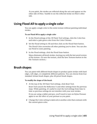 As you paint, the strokes are reflected along the axis and appear on the
            other side of Dino. Tumble to see the reflected stroke on Dino’s other
            side.



Using Flood All to apply a single color
        You can apply a single color to the entire texture without painting individual
        strokes.

        To use Flood All to apply a single color

         1 In the Flood settings of the 3D Paint Tool settings, click the Color box
           and select a pale green color from the Color Chooser.

         2 Set the Flood setting to All and then click on the Flood Paint button.
            The Flood Color overwrites all other painting you’ve done. You can also
            use Flood to erase painting.

         3 In the Flood settings, click the Flood Erase button.
            Maya eliminates all brush strokes, leaving you with the last saved version
            of the texture. (To save the texture, click the Save Textures button in the
            File Textures section.)



Brush shapes
        You can paint with different brush shapes to produce paint strokes with hard
        edges, soft edges, or completely different patterns. You can choose from four
        standard Artisan brush shapes, plus 40 preset brush shapes.

        To modify the shape of the brush

         1 At the top of the 3D Paint Tool settings, click Reset Tool.
            Reset Tool cancels the Reflection X and other settings from the previous
            steps. While painting, it’s useful to reset the tool settings from time to
            time so previous settings do not interfere with your next strokes.
            If you are using a tablet and pen, you’ll need to turn on Stylus Pressure
            again to see the effect of your pressure as you paint.

         2 Change the Color setting to dark red or another color that contrasts with
           the current green color.




                                       Using Flood All to apply a single color | 613
 