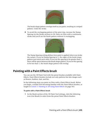 The brush shape pattern overlaps itself as you paint, resulting in a striped
            pattern. Undo the stroke.

         8 To avoid the overlapping pattern of the prior step, increase the Stamp
           Spacing (in the Stroke section) to 50. Paint on Dino with a continuous
           stroke and you’ll see the brush pattern without it overlapping.




            The Stamp Spacing setting defines how paint is applied when you stroke
            the surface. If you set Stamp Spacing to 1, the edges of the brush shape
            pattern just touch each other. If you set the spacing to be greater than 1,
            there will be spaces between the brush shape pattern. If you set the spacing
            to be less than 1, the brush shape pattern will overlap.



Painting with a Paint Effects brush
        You can use the 3D Paint Tool with the preset brushes available with Paint
        Effects. Paint Effects brushes include not only patterns but also images such
        as flowers, feathers, hair, and fire.
        In the following steps you paint on Dino with a Paint Effects brush. Before
        you begin, consider first becoming familiar with the Paint Effects brushes, as
        taught in Lesson 1: Painting in 2D using Paint Effects on page 563.

        To paint with a Paint Effects brush

         1 In the Brush section of the 3D Paint Tool settings, click the following
           icon (Get Brush) to select from the preset Paint Effects brushes:




                                          Painting with a Paint Effects brush | 615
 