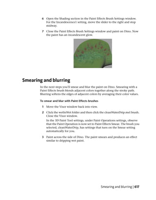 6 Open the Shading section in the Paint Effects Brush Settings window.
          For the Incandescence1 setting, move the slider to the right and stop
          midway.

        7 Close the Paint Effects Brush Settings window and paint on Dino. Now
          the paint has an incandescent glow.




Smearing and blurring
       In the next steps you’ll smear and blur the paint on Dino. Smearing with a
       Paint Effects brush blends adjacent colors together along the stroke path.
       Blurring softens the edges of adjacent colors by averaging their color values.

       To smear and blur with Paint Effects brushes

        1 Move the Visor window back into view.

        2 Click the wetInWet folder and then click the cleanWaterDrip.mel brush.
          Close the Visor window.
           In the 3D Paint Tool settings, under Paint Operations settings, observe
           that the Paint Operation is now set to Paint Effects Smear. The brush you
           selected, cleanWaterDrip, has settings that turn on the Smear setting
           automatically for you.

        3 Paint across the side of Dino. The paint smears and produces an effect
          similar to dripping wet paint.




                                                       Smearing and blurring | 617
 