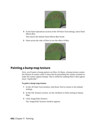 4 In the Paint Operations section of the 3D Paint Tool settings, select Paint
               Effects Blur.
                 This selects the default Paint Effects Blur brush.

             5 Paint across the side of Dino to see the effect of Blur.




Painting a bump map texture
            Next, you’ll paint a bump pattern on Dino. In Maya, a bump texture creates
            the illusion of surface relief. It does this by perturbing the surface normals to
            make the surface appear bumpy. This is useful for making Dino’s skin appear
            more “reptile-like”.

            To paint a bump map texture

             1 In the 3D Paint Tool window, click Reset Tool to return to the default
               settings.

             2 In the File Textures section, set the Attribute to Paint setting to Bump
               Map.

             3 Click Assign/Edit Textures.
                 The Assign/Edit Textures window appears.




618 | Chapter 11 Painting
 