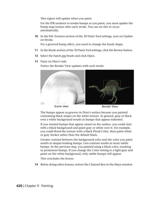 This region will update when you paint.
                For the IPR renderer to render bumps as you paint, you must update the
                bump map texture after each stroke. You can set this to occur
                automatically.

            10 In the File Textures section of the 3D Paint Tool settings, turn on Update
               on Stroke.
                For a grooved bump effect, you need to change the brush shape.

            11 In the Brush section of the 3D Paint Tool settings, click the Browse button.

            12 Select the hatch.jpg brush and click Open.

            13 Paint on Dino’s side.
                Notice the Render View updates with each stroke.




                The bumps appear as grooves in Dino’s surface because you painted
                contrasting black stripes on the white texture. In general, gray or black
                over a white background results in bumps that appear indented.
                If you wanted bumps that appear raised on the surface, you could start
                with a black background and paint gray or white over it. For example,
                you could flood the texture with a black Flood Color, then paint white
                or gray strokes rather than the default black.
                Greater contrast between the background color and the color you paint
                results in deeper-looking bumps. Less contrast results in more subtle
                bumps. In the previous step, you painted using a black color, resulting
                in prominent bumps. If you change the Color setting to a light gray and
                paint on the white background, only subtle bumps will appear.
                This concludes the lesson.

            14 Before doing other lessons, restore the Channel Box in the Maya window.




620 | Chapter 11 Painting
 