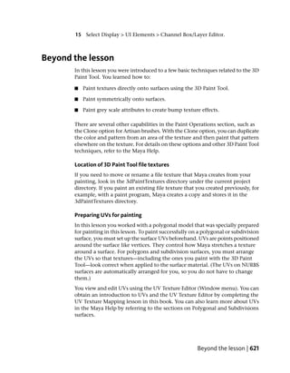 15 Select Display > UI Elements > Channel Box/Layer Editor.



Beyond the lesson
       In this lesson you were introduced to a few basic techniques related to the 3D
       Paint Tool. You learned how to:

       ■   Paint textures directly onto surfaces using the 3D Paint Tool.

       ■   Paint symmetrically onto surfaces.

       ■   Paint grey scale attributes to create bump texture effects.

       There are several other capabilities in the Paint Operations section, such as
       the Clone option for Artisan brushes. With the Clone option, you can duplicate
       the color and pattern from an area of the texture and then paint that pattern
       elsewhere on the texture. For details on these options and other 3D Paint Tool
       techniques, refer to the Maya Help.

       Location of 3D Paint Tool file textures
       If you need to move or rename a file texture that Maya creates from your
       painting, look in the 3dPaintTextures directory under the current project
       directory. If you paint an existing file texture that you created previously, for
       example, with a paint program, Maya creates a copy and stores it in the
       3dPaintTextures directory.

       Preparing UVs for painting
       In this lesson you worked with a polygonal model that was specially prepared
       for painting in this lesson. To paint successfully on a polygonal or subdivision
       surface, you must set up the surface UVs beforehand. UVs are points positioned
       around the surface like vertices. They control how Maya stretches a texture
       around a surface. For polygons and subdivision surfaces, you must arrange
       the UVs so that textures—including the ones you paint with the 3D Paint
       Tool—look correct when applied to the surface material. (The UVs on NURBS
       surfaces are automatically arranged for you, so you do not have to change
       them.)
       You view and edit UVs using the UV Texture Editor (Window menu). You can
       obtain an introduction to UVs and the UV Texture Editor by completing the
       UV Texture Mapping lesson in this book. You can also learn more about UVs
       in the Maya Help by referring to the sections on Polygonal and Subdivisions
       surfaces.




                                                            Beyond the lesson | 621
 