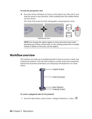 To track the perspective view

            ➤   Press the Alt key (Windows & Linux) or the Option key (Mac OS X) and
                drag the mouse in any direction, while holding down the middle button
                on your mouse.
                The Track Tool works for both orthographic and perspective views.




                NOTE Even though the objects appear to move across the screen when
                operating any of these camera tools, it is the viewing camera that is actually
                moved in relation to the scene, not the objects.




Workflow overview
           The columns are made up of multiple primitives that are moved, scaled, and
           rotated into position. Once the first column is created, with each component
           named and accurately positioned, you will group and duplicate it to create
           others.




           To create a polygonal cube for the pedestal

            1 From the Main Menu, select Create > Polygon Primitives > Cube >               .




46 | Chapter 2 Maya Basics
 