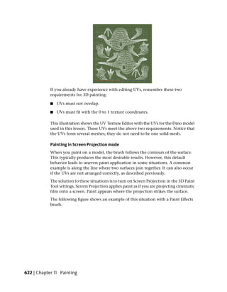 If you already have experience with editing UVs, remember these two
            requirements for 3D painting:

            ■   UVs must not overlap.

            ■   UVs must fit with the 0 to 1 texture coordinates.

            This illustration shows the UV Texture Editor with the UVs for the Dino model
            used in this lesson. These UVs meet the above two requirements. Notice that
            the UVs form several meshes; they do not need to be one solid mesh.

            Painting in Screen Projection mode
            When you paint on a model, the brush follows the contours of the surface.
            This typically produces the most desirable results. However, this default
            behavior leads to uneven paint application in some situations. A common
            example is along the line where two surfaces join together. It can also occur
            if the UVs are not arranged correctly, as described previously.
            The solution to these situations is to turn on Screen Projection in the 3D Paint
            Tool settings. Screen Projection applies paint as if you are projecting cinematic
            film onto a screen. Paint appears where the projection strikes the surface.
            The following figure shows an example of this situation with a Paint Effects
            brush.




622 | Chapter 11 Painting
 