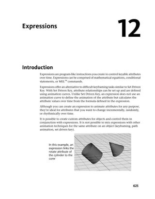 Expressions
                                                                      12
Introduction
      Expressions are program-like instructions you create to control keyable attributes
      over time. Expressions can be comprised of mathematical equations, conditional
      statements, or MEL™ commands.
      Expressions offer an alternative to difficult keyframing tasks similar to Set Driven
      Key. With Set Driven Key, attribute relationships can be set up and are defined
      using animation curves. Unlike Set Driven Key, an expression does not use an
      animation curve to define the animation of the attribute but calculates the
      attribute values over time from the formula defined in the expression.
      Although you can create an expression to animate attributes for any purpose,
      they’re ideal for attributes that you want to change incrementally, randomly,
      or rhythmically over time.
      It is possible to create custom attributes for objects and control them in
      conjunction with expressions. It is not possible to mix expressions with other
      animation techniques for the same attribute on an object (keyframing, path
      animation, set driven key).




                                                                                   625
 