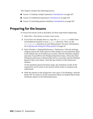 This chapter contains the following lessons:

           ■     Lesson 1 Creating a simple expression: Introduction on page 627

           ■     Lesson 2 Conditional expressions: Introduction on page 634

           ■     Lesson 3 Controlling particle attributes: Introduction on page 643



Preparing for the lessons
           To ensure the lessons work as described, do these steps before beginning:

               1 Select File > New Scene to create a new scene.

               2 If you have not already done so, copy the GettingStarted folder from
                 its installation location to your projects directory. Then, set the
                 GettingStarted directory as your Maya project. For more information,
                 see Copying and setting the Maya project on page 25.

               3 Select Window > Settings/Preferences > Preferences. Click the Settings
                 category and set the Time option to Film (24 fps) so your animation plays
                 at the default rate of 24 frames per second. Click the Timeline category
                 and enter 0 and 300 for the Playback Start/End values. (Press the Enter
                 (Windows and Linux) or Return (Mac OS X) as necessary.) Set the Playback
                 Speed to Play every frame. Click the Save button in the Preferences
                 window.
                  At this playback speed and frame range, the animation results of the
                  expressions you’ll create in the lessons will be easier to examine and
                  understand.

               4 With the pointer in the perspective view, press 5 (for Shading > Smooth
                 Shade All). It’s easier to see the expression effects on shaded objects than
                 wireframe objects in the following lessons.




626 | Chapter 12 Expressions
 