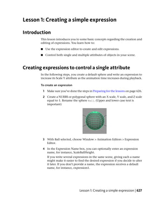 Lesson 1: Creating a simple expression

Introduction
        This lesson introduces you to some basic concepts regarding the creation and
        editing of expressions. You learn how to:

        ■    Use the expression editor to create and edit expressions.

        ■    Control both single and multiple attributes of objects in your scene.



Creating expressions to control a single attribute
        In the following steps, you create a default sphere and write an expression to
        increase its Scale Y attribute as the animation time increases during playback.

        To create an expression

            1 Make sure you’ve done the steps in Preparing for the lessons on page 626.

            2 Create a NURBS or polygonal sphere with an X scale, Y scale, and Z scale
              equal to 1. Rename the sphere Ball. (Upper and lower case text is
              important)




            3 With Ball selected, choose Window > Animation Editors > Expression
              Editor.

            4 In the Expression Name box, you can optionally enter an expression
              name, for instance, ScaleBallHeight.
               If you write several expressions in the same scene, giving each a name
               might make it easier to find the desired expression if you decide to alter
               it later. If you don’t provide a name, the expression receives a default
               name, for instance, expression1.




                                        Lesson 1: Creating a simple expression | 627
 