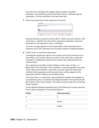 Note that the Attributes list displays Ball’s keyable, unlocked
                attributes—the attributes you’ll most likely want to animate with an
                expression. Use the scroll bar to see the entire list.

             5 Enter this expression in the expression text area:




                Type all characters exactly as shown above. Entries are case sensitive. The
                semicolon (;) signifies the end of the expression statement. End each
                statement in an expression with a semicolon.
                An error message appears in the Script Editor and Command Line’s
                response area if the expression has incorrect syntax or typing mistakes.

             6 Click Create to create the expression.
                Creating the expression checks it for syntax errors and converts it to a
                form Maya can execute when you return to the start time or play the
                animation. Clicking this button also executes the expression for the
                current frame.
                The expression sets Ball’s scaleY attribute to the value of time + 1.
                Ball.scaleY is the full name of the attribute. A period separates the name
                of the object and attribute. Note that you must spell the object and
                attribute with uppercase and lowercase letters as they appear in the
                Expression Editor’s Objects and Attributes lists.
                The word time is a commonly used predefined variable that updates as
                an animation plays. It contains the elapsed number of seconds from the
                first frame to the current frame. The value increases with the increasing
                frame number.
                At the default animation playback rate of 24 frames per second, time has
                these values (rounded to four decimal places):

                Frame                                   Time (seconds)

                0                                       0

                1                                       0.0417

                2                                       0.0833




628 | Chapter 12 Expressions
 