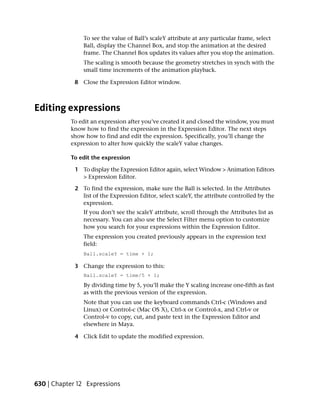 To see the value of Ball’s scaleY attribute at any particular frame, select
                Ball, display the Channel Box, and stop the animation at the desired
                frame. The Channel Box updates its values after you stop the animation.
                The scaling is smooth because the geometry stretches in synch with the
                small time increments of the animation playback.

             8 Close the Expression Editor window.



Editing expressions
           To edit an expression after you’ve created it and closed the window, you must
           know how to find the expression in the Expression Editor. The next steps
           show how to find and edit the expression. Specifically, you’ll change the
           expression to alter how quickly the scaleY value changes.

           To edit the expression

             1 To display the Expression Editor again, select Window > Animation Editors
               > Expression Editor.

             2 To find the expression, make sure the Ball is selected. In the Attributes
               list of the Expression Editor, select scaleY, the attribute controlled by the
               expression.
                If you don’t see the scaleY attribute, scroll through the Attributes list as
                necessary. You can also use the Select Filter menu option to customize
                how you search for your expressions within the Expression Editor.
                The expression you created previously appears in the expression text
                field:
                Ball.scaleY = time + 1;

             3 Change the expression to this:
                Ball.scaleY = time/5 + 1;
                By dividing time by 5, you’ll make the Y scaling increase one-fifth as fast
                as with the previous version of the expression.
                Note that you can use the keyboard commands Ctrl-c (Windows and
                Linux) or Control-c (Mac OS X), Ctrl-x or Control-x, and Ctrl-v or
                Control-v to copy, cut, and paste text in the Expression Editor and
                elsewhere in Maya.

             4 Click Edit to update the modified expression.




630 | Chapter 12 Expressions
 