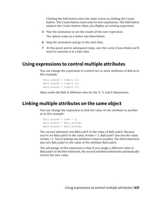 Clicking the Edit button does the same action as clicking the Create
             button. The Create button exists only for new expressions. The Edit button
             replaces the Create button when you display an existing expression.

         5 Play the animation to see the results of the new expression.
             The sphere scales at a slower rate than before.

         6 Stop the animation and go to the start time.

         7 At this point and in subsequent steps, save the scene if you think you’ll
           want to examine it at a later date.



Using expressions to control multiple attributes
        You can change the expression to control two or more attributes of Ball as in
        this example:
          Ball.scaleX = time/2 +1;
          Ball.scaleY = time/3 +1;
          Ball.scaleZ = time/5 +1;

        Maya scales the Ball at different rates for the X, Y, and Z dimensions.



Linking multiple attributes on the same object
        You can change the expression to link the value of one attribute to another
        as in this example:
          Ball.scaleX = time + 1;
          Ball.scaleY = Ball.scaleX;
          Ball.scaleZ = Ball.scaleX;

        The second statement sets Ball.scaleY to the value of Ball.scaleX. Because
        you’ve set Ball.scaleX to the value of time + 1, Ball.scaleY also has the value
        of time + 1. You’re linking one attribute’s value to another. The third statement
        also sets Ball.scaleZ to the value of the attribute Ball.scaleX.
        The advantage of this expression is that if you assign a different value to
        Ball.scaleX in the first statement, the second and third statements automatically
        receive the new value.




                            Using expressions to control multiple attributes | 631
 