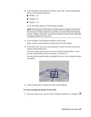 2 In the Polygon Cube Options window, select Edit > Reset Settings and
   then set the following options:
    ■   Width: 1.75

    ■   Height: 0.6

    ■   Depth: 1.75

    Leave the other options at their default settings.

    NOTE If the Polygon Cube Options window does not appear, ensure that
    the Interactive Creation option for primitives is turned off by first selecting
    Create > Polygon Primitives > Interactive Creation so that a check mark does
    not appear beside this menu item.

 3 In the Polygon Cube Options window, click Create.
    Maya creates a cube primitive and positions it at the origin.

 4 In the side view, move the cube upwards (Y axis) so it rests on the top
   surface of the temple base.
    You can do this using the Move Tool or with the Channel Box. If you
    use the Channel Box, enter a Translate Y value of 2.3.
    You may find it useful to dolly or tumble the scene view to obtain a better
    viewpoint.




 5 In the Channel Box, rename the cube columnPedestal.

To create a polygonal cylinder for the shaft

 1 From the main menu, select Create > Polygon Primitives > Cylinder >
   .




                                                      Workflow overview | 47
 
