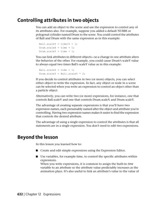 Controlling attributes in two objects
           You can add an object to the scene and use the expression to control any of
           its attributes also. For example, suppose you added a default NURBS or
           polygonal cylinder named Drum to the scene. You could control the attributes
           of Ball and Drum with the same expression as in this example:
               Ball.scaleY = time/2 + 1;
               Drum.scaleX = time + 1;
               Drum.scaleY = time + 1;

           You can link attributes in different objects—so a change in one attribute alters
           the behavior of the other. For example, you could cause Drum’s scaleY value
           to always equal two times Ball’s scaleY value as in this example:
               Ball.scaleY = time + 1;
               Drum.scaleY = Ball.scaleY * 2;

           If you decide to control attributes in two (or more) objects, you can select
           either object to write the expression. In fact, any object or node in a scene
           can be selected when you write an expression to control an object other than
           a particle object.
           Alternatively, you can write two (or more) expressions, for instance, one that
           controls Ball.scaleY and one that controls Drum.scaleX and Drum.scaleY.
           The advantage of creating separate expressions is that you’ll have two
           expression names, each presumably named after the object and attribute you’re
           controlling. Having two expression names makes it easier to find the expression
           that controls the desired attribute.
           The advantage of using a single expression to control the attributes is that all
           statements are in a single expression. You don’t need to edit two expressions.



Beyond the lesson
           In this lesson you learned how to:

           ■   Create and edit simple expressions using the Expression Editor.

           ■   Use variables, for example time, to control the specific attributes within
               expressions.
               When you write expressions, it is common to assign the built-in time
               variable to an attribute so the attribute value predictably increases as the
               animation plays. It’s also useful to link an attribute’s value to the value of




632 | Chapter 12 Expressions
 