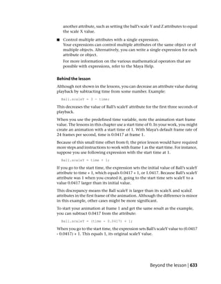 another attribute, such as setting the ball’s scale Y and Z attributes to equal
    the scale X value.

■   Control multiple attributes with a single expression.
    Your expressions can control multiple attributes of the same object or of
    multiple objects. Alternatively, you can write a single expression for each
    attribute or object.
    For more information on the various mathematical operators that are
    possible with expressions, refer to the Maya Help.


Behind the lesson
Although not shown in the lessons, you can decrease an attribute value during
playback by subtracting time from some number. Example:
    Ball.scaleY = 3 - time;

This decreases the value of Ball’s scaleY attribute for the first three seconds of
playback.
When you use the predefined time variable, note the animation start frame
value. The lessons in this chapter use a start time of 0. In your work, you might
create an animation with a start time of 1. With Maya’s default frame rate of
24 frames per second, time is 0.0417 at frame 1.
Because of this small time offset from 0, the prior lesson would have required
more steps and instructions to work with frame 1 as the start time. For instance,
suppose you use following expression with the start time at 1.
    Ball.scaleY = time + 1;

If you go to the start time, the expression sets the initial value of Ball’s scaleY
attribute to time + 1, which equals 0.0417 + 1, or 1.0417. Because Ball’s scaleY
attribute was 1 when you created it, going to the start time sets scaleY to a
value 0.0417 larger than its initial value.
This discrepancy means the Ball scaleY is larger than its scaleX and scaleZ
attributes in the first frame of the animation. Although the difference is minor
in this example, other cases might be more significant.
To start your animation at frame 1 and get the same result as the example,
you can subtract 0.0417 from the attribute:
    Ball.scaleY = (time - 0.0417) + 1;

When you go to the start time, the expression sets Ball’s scaleY value to (0.0417
- 0.0417) + 1. This equals 1, its original scaleY value.




                                                       Beyond the lesson | 633
 