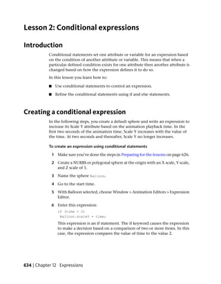 Lesson 2: Conditional expressions

Introduction
           Conditional statements set one attribute or variable for an expression based
           on the condition of another attribute or variable. This means that when a
           particular defined condition exists for one attribute then another attribute is
           changed based on how the expression defines it to do so.
           In this lesson you learn how to:

           ■    Use conditional statements to control an expression.

           ■    Refine the conditional statements using if and else statements.



Creating a conditional expression
           In the following steps, you create a default sphere and write an expression to
           increase its Scale Y attribute based on the animation playback time. In the
           first two seconds of the animation time, Scale Y increases with the value of
           the time. At two seconds and thereafter, Scale Y no longer increases.

           To create an expression using conditional statements

               1 Make sure you’ve done the steps in Preparing for the lessons on page 626.

               2 Create a NURBS or polygonal sphere at the origin with an X scale, Y scale,
                 and Z scale of 1.

               3 Name the sphere Balloon.

               4 Go to the start time.

               5 With Balloon selected, choose Window > Animation Editors > Expression
                 Editor.

               6 Enter this expression:
                  if (time < 2)
                   Balloon.scaleY = time;
                  This expression is an if statement. The if keyword causes the expression
                  to make a decision based on a comparison of two or more items. In this
                  case, the expression compares the value of time to the value 2.




634 | Chapter 12 Expressions
 