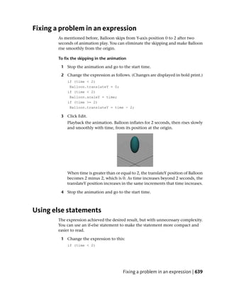 Fixing a problem in an expression
        As mentioned before, Balloon skips from Y-axis position 0 to 2 after two
        seconds of animation play. You can eliminate the skipping and make Balloon
        rise smoothly from the origin.

        To fix the skipping in the animation

         1 Stop the animation and go to the start time.

         2 Change the expression as follows. (Changes are displayed in bold print.)
            if (time < 2)
             Balloon.translateY = 0;
            if (time < 2)
             Balloon.scaleY = time;
            if (time >= 2)
             Balloon.translateY = time - 2;

         3 Click Edit.
            Playback the animation. Balloon inflates for 2 seconds, then rises slowly
            and smoothly with time, from its position at the origin.




            When time is greater than or equal to 2, the translateY position of Balloon
            becomes 2 minus 2, which is 0. As time increases beyond 2 seconds, the
            translateY position increases in the same increments that time increases.

         4 Stop the animation and go to the start time.



Using else statements
        The expression achieved the desired result, but with unnecessary complexity.
        You can use an if-else statement to make the statement more compact and
        easier to read.

         1 Change the expression to this:
            if (time < 2)




                                          Fixing a problem in an expression | 639
 