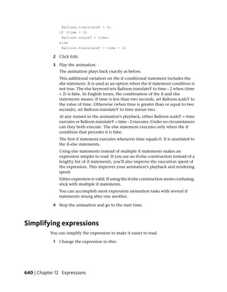 Balloon.translateY = 0;
                if (time < 2)
                 Balloon.scaleY = time;
                else
                 Balloon.translateY = time - 2;

             2 Click Edit.

             3 Play the animation.
                The animation plays back exactly as before.
                This additional variation on the if conditional statement includes the
                else statement. It is used as an option when the if statement condition is
                not true. The else keyword sets Balloon.translateY to time - 2 when (time
                < 2) is false. In English terms, the combination of the if and else
                statements means: If time is less than two seconds, set Balloon.scaleY to
                the value of time. Otherwise (when time is greater than or equal to two
                seconds), set Balloon.translateY to time minus two.
                At any instant in the animation’s playback, either Balloon.scaleY = time
                executes or Balloon.translateY = time - 2 executes. Under no circumstances
                can they both execute. The else statement executes only when the if
                condition that precedes it is false.
                The first if statement executes whenever time equals 0. It is unrelated to
                the if-else statements.
                Using else statements instead of multiple if statements makes an
                expression simpler to read. If you use an if-else construction instead of a
                lengthy list of if statements, you’ll also improve the execution speed of
                the expression. This improves your animation’s playback and rendering
                speed.
                Either expression is valid. If using the if-else construction seems confusing,
                stick with multiple if statements.
                You can accomplish most expression animation tasks with several if
                statements strung after one another.

             4 Stop the animation and go to the start time.



Simplifying expressions
           You can simplify the expression to make it easier to read.

             1 Change the expression to this:




640 | Chapter 12 Expressions
 