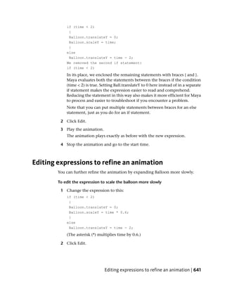if (time < 2)
             {
             Balloon.translateY = 0;
             Balloon.scaleY = time;
             }
            else
             Balloon.translateY = time - 2;
            We removed the second if statement:
            if (time < 2)
            In its place, we enclosed the remaining statements with braces { and }.
            Maya evaluates both the statements between the braces if the condition
            (time < 2) is true. Setting Ball.translateY to 0 here instead of in a separate
            if statement makes the expression easier to read and comprehend.
            Reducing the statement in this way also makes it more efficient for Maya
            to process and easier to troubleshoot if you encounter a problem.
            Note that you can put multiple statements between braces for an else
            statement, just as you do for an if statement.

         2 Click Edit.

         3 Play the animation.
            The animation plays exactly as before with the new expression.

         4 Stop the animation and go to the start time.



Editing expressions to refine an animation
        You can further refine the animation by expanding Balloon more slowly.

        To edit the expression to scale the balloon more slowly

         1 Change the expression to this:
            if (time < 2)
             {
             Balloon.translateY = 0;
             Balloon.scaleY = time * 0.6;
             }
            else
             Balloon.translateY = time - 2;
            (The asterisk (*) multiplies time by 0.6.)

         2 Click Edit.




                                 Editing expressions to refine an animation | 641
 