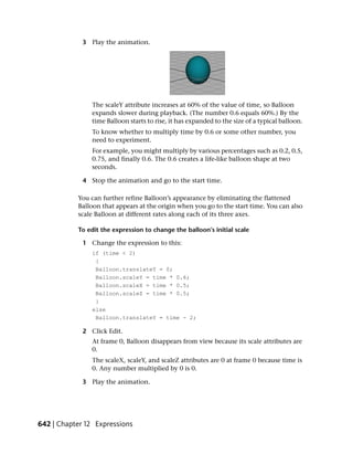 3 Play the animation.




                The scaleY attribute increases at 60% of the value of time, so Balloon
                expands slower during playback. (The number 0.6 equals 60%.) By the
                time Balloon starts to rise, it has expanded to the size of a typical balloon.
                To know whether to multiply time by 0.6 or some other number, you
                need to experiment.
                For example, you might multiply by various percentages such as 0.2, 0.5,
                0.75, and finally 0.6. The 0.6 creates a life-like balloon shape at two
                seconds.

             4 Stop the animation and go to the start time.

           You can further refine Balloon’s appearance by eliminating the flattened
           Balloon that appears at the origin when you go to the start time. You can also
           scale Balloon at different rates along each of its three axes.

           To edit the expression to change the balloon’s initial scale

             1 Change the expression to this:
                if (time < 2)
                 {
                 Balloon.translateY = 0;
                 Balloon.scaleY = time * 0.6;
                 Balloon.scaleX = time * 0.5;
                 Balloon.scaleZ = time * 0.5;
                 }
                else
                 Balloon.translateY = time - 2;

             2 Click Edit.
                At frame 0, Balloon disappears from view because its scale attributes are
                0.
                The scaleX, scaleY, and scaleZ attributes are 0 at frame 0 because time is
                0. Any number multiplied by 0 is 0.

             3 Play the animation.




642 | Chapter 12 Expressions
 
