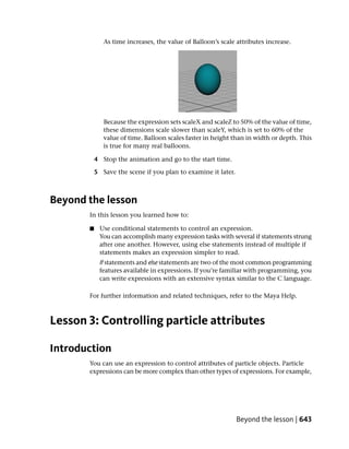 As time increases, the value of Balloon’s scale attributes increase.




              Because the expression sets scaleX and scaleZ to 50% of the value of time,
              these dimensions scale slower than scaleY, which is set to 60% of the
              value of time. Balloon scales faster in height than in width or depth. This
              is true for many real balloons.

           4 Stop the animation and go to the start time.

           5 Save the scene if you plan to examine it later.



Beyond the lesson
       In this lesson you learned how to:

       ■    Use conditional statements to control an expression.
            You can accomplish many expression tasks with several if statements strung
            after one another. However, using else statements instead of multiple if
            statements makes an expression simpler to read.
            If statements and else statements are two of the most common programming
            features available in expressions. If you’re familiar with programming, you
            can write expressions with an extensive syntax similar to the C language.

       For further information and related techniques, refer to the Maya Help.



Lesson 3: Controlling particle attributes

Introduction
       You can use an expression to control attributes of particle objects. Particle
       expressions can be more complex than other types of expressions. For example,




                                                               Beyond the lesson | 643
 