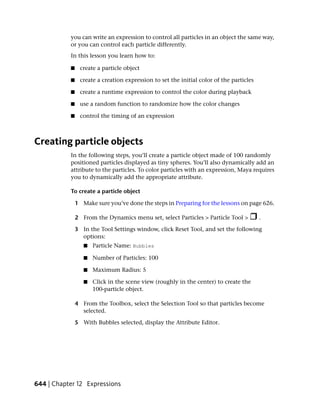 you can write an expression to control all particles in an object the same way,
           or you can control each particle differently.
           In this lesson you learn how to:

           ■    create a particle object

           ■    create a creation expression to set the initial color of the particles

           ■    create a runtime expression to control the color during playback

           ■    use a random function to randomize how the color changes

           ■    control the timing of an expression



Creating particle objects
           In the following steps, you’ll create a particle object made of 100 randomly
           positioned particles displayed as tiny spheres. You’ll also dynamically add an
           attribute to the particles. To color particles with an expression, Maya requires
           you to dynamically add the appropriate attribute.

           To create a particle object

               1 Make sure you’ve done the steps in Preparing for the lessons on page 626.

               2 From the Dynamics menu set, select Particles > Particle Tool >          .

               3 In the Tool Settings window, click Reset Tool, and set the following
                 options:
                  ■   Particle Name: Bubbles

                  ■   Number of Particles: 100

                  ■   Maximum Radius: 5

                  ■   Click in the scene view (roughly in the center) to create the
                      100-particle object.

               4 From the Toolbox, select the Selection Tool so that particles become
                 selected.

               5 With Bubbles selected, display the Attribute Editor.




644 | Chapter 12 Expressions
 