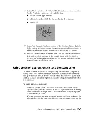 6 In the Attribute Editor, select the BubblesShape tab, and then open the
           Render Attributes section and set the following:
             ■   Particle Render Type: Spheres

             ■   Add Attributes For: Click the Current Render Type button.

             ■   Radius: 0.5




         7 In the Add Dynamic Attributes section of the Attribute Editor, click the
           Color button. A window appears that prompts you to choose whether to
           add the attribute per object, per particle, or connected to a shader.

         8 Turn on Add Per Particle Attribute, then click the Add Attribute button.
            This adds an rgbPP attribute to the particle shape node for Bubbles.
            Because you’re adding this attribute as a per particle attribute, you can
            give each particle a different color.



Using creation expressions to set a constant color
        To set an attribute that doesn’t change during the animation (the particle
        color), you’ll use a creation expression. A creation expression executes when
        you go to the start time. It doesn’t execute while the animation plays. (For
        emitted particles, a creation expression executes for a particular particle when
        it is emitted.)

        To create a creation expression

         1 In the Per Particle (Array) Attributes section of the Attribute Editor,
           right-click the rgbPP box and select Creation Expression from the pop-up
           menu. Note that the shape node of Bubbles (BubblesShape) is displayed
           in the Expression Editor.
            When you use an expression to control particle attributes, make sure the
            selected object in the Expression Editor is a particle shape node, not the




                         Using creation expressions to set a constant color | 645
 