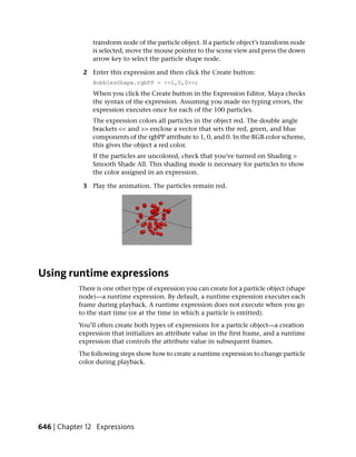 transform node of the particle object. If a particle object’s transform node
                is selected, move the mouse pointer to the scene view and press the down
                arrow key to select the particle shape node.

             2 Enter this expression and then click the Create button:
                BubblesShape.rgbPP = <<1,0,0>>;
                When you click the Create button in the Expression Editor, Maya checks
                the syntax of the expression. Assuming you made no typing errors, the
                expression executes once for each of the 100 particles.
                The expression colors all particles in the object red. The double angle
                brackets << and >> enclose a vector that sets the red, green, and blue
                components of the rgbPP attribute to 1, 0, and 0. In the RGB color scheme,
                this gives the object a red color.
                If the particles are uncolored, check that you’ve turned on Shading >
                Smooth Shade All. This shading mode is necessary for particles to show
                the color assigned in an expression.

             3 Play the animation. The particles remain red.




Using runtime expressions
           There is one other type of expression you can create for a particle object (shape
           node)—a runtime expression. By default, a runtime expression executes each
           frame during playback. A runtime expression does not execute when you go
           to the start time (or at the time in which a particle is emitted).
           You’ll often create both types of expressions for a particle object—a creation
           expression that initializes an attribute value in the first frame, and a runtime
           expression that controls the attribute value in subsequent frames.
           The following steps show how to create a runtime expression to change particle
           color during playback.




646 | Chapter 12 Expressions
 