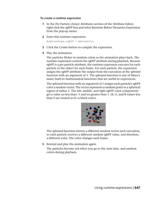 To create a runtime expression

 1 In the Per Particle (Array) Attributes section of the Attribute Editor,
   right-click the rgbPP box and select Runtime Before Dynamics Expression
   from the pop-up menu.

 2 Enter this runtime expression:
    BubblesShape.rgbPP = sphrand(1);

 3 Click the Create button to compile the expression.

 4 Play the animation.
    The particles flicker in random colors as the animation plays back. The
    runtime expression controls the rgbPP attribute during playback. Because
    rgbPP is a per particle attribute, the runtime expression executes for each
    particle in the object for each frame. For each particle, the expression
    assigns the rgbPP attribute the output from the execution of the sphrand
    function with an argument of 1. The sphrand function is one of Maya’s
    many built-in mathematical functions that are useful in expressions.
    The sphrand function with an argument of 1 assigns each particle’s rgbPP
    color a random vector. The vector represents a random point in a spherical
    region of radius 1. The left, middle, and right rgbPP color components
    get a value no less than -1 and no greater than 1. (R, G, and B values less
    than 0 are treated as 0—a black color).




    The sphrand function returns a different random vector each execution,
    so each particle receives a different random rgbPP value, and therefore,
    a different color. The color changes each frame.

 5 Rewind and play the animation again.
    The particles become red when you go to the start time, and random
    colors during playback.




                                          Using runtime expressions | 647
 
