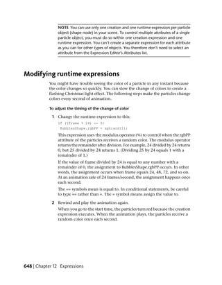 NOTE You can use only one creation and one runtime expression per particle
                object (shape node) in your scene. To control multiple attributes of a single
                particle object, you must do so within one creation expression and one
                runtime expression. You can’t create a separate expression for each attribute
                as you can for other types of objects. You therefore don’t need to select an
                attribute from the Expression Editor’s Attributes list.




Modifying runtime expressions
           You might have trouble seeing the color of a particle in any instant because
           the color changes so quickly. You can slow the change of colors to create a
           flashing Christmas light effect. The following steps make the particles change
           colors every second of animation.

           To adjust the timing of the change of color

             1 Change the runtime expression to this:
                if ((frame % 24) == 0)
                 BubblesShape.rgbPP = sphrand(1);
                This expression uses the modulus operator (%) to control when the rgbPP
                attribute of the particles receives a random color. The modulus operator
                returns the remainder after division. For example, 24 divided by 24 returns
                0, but 25 divided by 24 returns 1. (Dividing 25 by 24 equals 1 with a
                remainder of 1.)
                If the value of frame divided by 24 is equal to any number with a
                remainder of 0, the assignment to BubblesShape.rgbPP occurs. In other
                words, the assignment occurs when frame equals 24, 48, 72, and so on.
                At an animation rate of 24 frames/second, the assignment happens once
                each second.
                The == symbols mean is equal to. In conditional statements, be careful
                to type == rather than =. The = symbol means assign the value to.

             2 Rewind and play the animation again.
                When you go to the start time, the particles turn red because the creation
                expression executes. When the animation plays, the particles receive a
                random color once each second.




648 | Chapter 12 Expressions
 