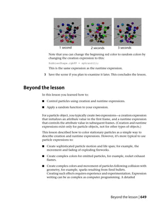Note that you can change the beginning red color to random colors by
              changing the creation expression to this:
              BubblesShape.rgbPP = sphrand(1);
              This is the same expression as the runtime expression.

           3 Save the scene if you plan to examine it later. This concludes the lesson.



Beyond the lesson
       In this lesson you learned how to:

       ■    Control particles using creation and runtime expressions.

       ■    Apply a random function to your expression.

       For a particle object, you typically create two expressions—a creation expression
       that initializes an attribute value in the first frame, and a runtime expression
       that controls the attribute value in subsequent frames. (Creation and runtime
       expressions exist only for particle objects, not for other types of objects.)
       This lesson described how to color stationary particles as a simple way to
       describe creation and runtime expressions. However, it’s more typical to use
       particle expressions to:

       ■    Create sophisticated particle motion and life span; for example, the
            movement and fading of exploding fireworks.

       ■    Create complex colors for emitted particles, for example, rocket exhaust
            flames.

       ■    Create complex colors and movement of particles following collision with
            geometry, for example, sparks resulting from fired bullets.
            Creating such effects requires experience and experimentation. Expression
            writing can be as complex as computer programming. A detailed




                                                            Beyond the lesson | 649
 