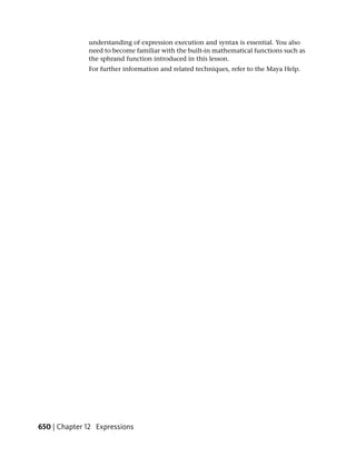 understanding of expression execution and syntax is essential. You also
              need to become familiar with the built-in mathematical functions such as
              the sphrand function introduced in this lesson.
              For further information and related techniques, refer to the Maya Help.




650 | Chapter 12 Expressions
 