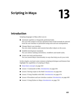 Scripting in Maya
                                                                   13
Introduction
      Scripting languages in Maya allow you to:

      ■   Automate repetitive or frequently performed tasks.
          You can write scripts to execute operations that would normally be selected
          from the user interface or performed using tools and user manipulation.

      ■   Change Maya’s user interface.
          You can create windows and controls that affect objects in the scene.

      ■   Establish development standards.
          You can enforce naming conventions, workflows and model scales.

      ■   Create new tools and functions.
          You can extend Maya’s functionality in ways that help you do your work.

      In this chapter, you learn some common scripting techniques and features that
      highlight the capabilities of scripting in Maya:

      ■   Some basic concepts on page 652

      ■   Lesson 1 Commands in MEL: Introduction on page 656

      ■   Lesson 2 Saving scripts to the Shelf: Introduction on page 666

      ■   Lesson 3 Using Variables with MEL: Introduction on page 674

      ■   Lesson 4 Procedures and user interface creation: Introduction on page 683

      ■   Lesson 5 Using Python in Maya: Introduction on page 703




                                                                                  651
 