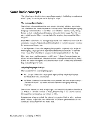 Some basic concepts
            The following section introduces some basic concepts that help you understand
            what’s going on when you use scripting in Maya.

            The command architecture
            Maya has a command-based architecture for handling all of its operations.
            The commands for all of Maya’s functionality are accessed through scripting
            language commands tied to the Maya user interface—menus, tools, dialog
            boxes; in fact, just about anything you interact with in Maya. As well, you
            can explicitly enter Maya commands in the scripting languages that Maya
            supports.
            Every Maya command has multiple arguments that set the way in which the
            command executes. Arguments and their implicit or explicit values are required
            for a command to execute.
            To set argument values, the scripting languages in Maya use flags. Flags tell
            the scripting language which argument of the Maya command is set with
            what value. The value that is assigned to the argument follows the flag.
            Flags have short and long names in MEL and Python. Commands execute
            identically whether or not you use the short or long name of the flag. Long
            names are often descriptive and useful for new users; short names abbreviate
            flag names for power users.

            Scripting languages in Maya
            Maya supports two scripting languages:

            ■   MEL (Maya Embedded Language) is a proprietary scripting language
                modeled after Unix shell script.

            ■   Python is a recent addition to Maya that provides the same access to Maya’s
                commands as MEL. Python is a widely-used modern programming
                language.

            Maya’s user interface is built using scripts that execute (call) Maya commands.
            As Python is a recent addition to Maya, the majority of the scripts accessed
            through the user interface are written in MEL.
            For example, when you click the sphere icon on the Shelf or select an item
            from a menu, Maya calls MEL commands to create a sphere or execute the
            command associated with the menu item.




652 | Chapter 13 Scripting in Maya
 