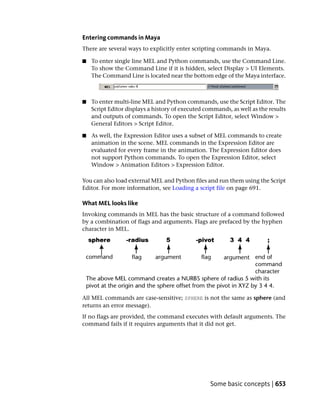Entering commands in Maya
There are several ways to explicitly enter scripting commands in Maya.

■   To enter single line MEL and Python commands, use the Command Line.
    To show the Command Line if it is hidden, select Display > UI Elements.
    The Command Line is located near the bottom edge of the Maya interface.



■   To enter multi-line MEL and Python commands, use the Script Editor. The
    Script Editor displays a history of executed commands, as well as the results
    and outputs of commands. To open the Script Editor, select Window >
    General Editors > Script Editor.

■   As well, the Expression Editor uses a subset of MEL commands to create
    animation in the scene. MEL commands in the Expression Editor are
    evaluated for every frame in the animation. The Expression Editor does
    not support Python commands. To open the Expression Editor, select
    Window > Animation Editors > Expression Editor.

You can also load external MEL and Python files and run them using the Script
Editor. For more information, see Loading a script file on page 691.

What MEL looks like
Invoking commands in MEL has the basic structure of a command followed
by a combination of flags and arguments. Flags are prefaced by the hyphen
character in MEL.




All MEL commands are case-sensitive; SPHERE is not the same as sphere (and
returns an error message).
If no flags are provided, the command executes with default arguments. The
command fails if it requires arguments that it did not get.




                                                   Some basic concepts | 653
 