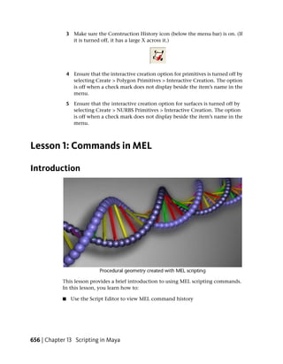 3 Make sure the Construction History icon (below the menu bar) is on. (If
                  it is turned off, it has a large X across it.)




                4 Ensure that the interactive creation option for primitives is turned off by
                  selecting Create > Polygon Primitives > Interactive Creation. The option
                  is off when a check mark does not display beside the item’s name in the
                  menu.

                5 Ensure that the interactive creation option for surfaces is turned off by
                  selecting Create > NURBS Primitives > Interactive Creation. The option
                  is off when a check mark does not display beside the item’s name in the
                  menu.



Lesson 1: Commands in MEL

Introduction




            This lesson provides a brief introduction to using MEL scripting commands.
            In this lesson, you learn how to:

            ■     Use the Script Editor to view MEL command history




656 | Chapter 13 Scripting in Maya
 