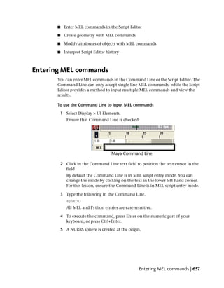 ■    Enter MEL commands in the Script Editor

       ■    Create geometry with MEL commands

       ■    Modify attributes of objects with MEL commands

       ■    Interpret Script Editor history



Entering MEL commands
       You can enter MEL commands in the Command Line or the Script Editor. The
       Command Line can only accept single line MEL commands, while the Script
       Editor provides a method to input multiple MEL commands and view the
       results.

       To use the Command Line to input MEL commands

           1 Select Display > UI Elements.
              Ensure that Command Line is checked.




           2 Click in the Command Line text field to position the text cursor in the
             field
              By default the Command Line is in MEL script entry mode. You can
              change the mode by clicking on the text in the lower left hand corner.
              For this lesson, ensure the Command Line is in MEL script entry mode.

           3 Type the following in the Command Line.
              sphere;
              All MEL and Python entries are case sensitive.

           4 To execute the command, press Enter on the numeric part of your
             keyboard, or press Ctrl+Enter.

           5 A NURBS sphere is created at the origin.




                                                     Entering MEL commands | 657
 