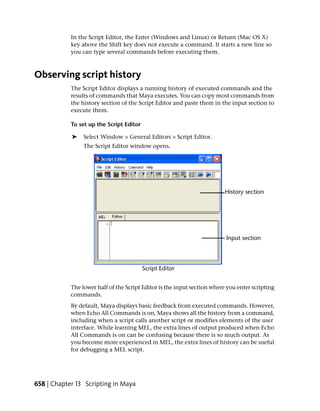 In the Script Editor, the Enter (Windows and Linux) or Return (Mac OS X)
            key above the Shift key does not execute a command. It starts a new line so
            you can type several commands before executing them.



Observing script history
            The Script Editor displays a running history of executed commands and the
            results of commands that Maya executes. You can copy most commands from
            the history section of the Script Editor and paste them in the input section to
            execute them.

            To set up the Script Editor

            ➤    Select Window > General Editors > Script Editor.
                 The Script Editor window opens.




            The lower half of the Script Editor is the input section where you enter scripting
            commands.
            By default, Maya displays basic feedback from executed commands. However,
            when Echo All Commands is on, Maya shows all the history from a command,
            including when a script calls another script or modifies elements of the user
            interface. While learning MEL, the extra lines of output produced when Echo
            All Commands is on can be confusing because there is so much output. As
            you become more experienced in MEL, the extra lines of history can be useful
            for debugging a MEL script.




658 | Chapter 13 Scripting in Maya
 