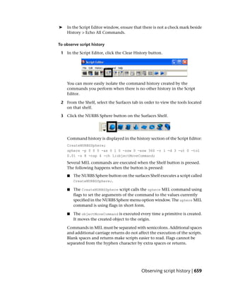 ➤   In the Script Editor window, ensure that there is not a check mark beside
    History > Echo All Commands.

To observe script history

 1 In the Script Editor, click the Clear History button.




    You can more easily isolate the command history created by the
    commands you perform when there is no other history in the Script
    Editor.

 2 From the Shelf, select the Surfaces tab in order to view the tools located
   on that shelf.

 3 Click the NURBS Sphere button on the Surfaces Shelf.




    Command history is displayed in the history section of the Script Editor:
    CreateNURBSSphere;
    sphere -p 0 0 0 -ax 0 1 0 -ssw 0 -esw 360 -r 1 -d 3 -ut 0 -tol
    0.01 -s 8 -nsp 4 -ch 1;objectMoveCommand;
    Several MEL commands are executed when the Shelf button is pressed.
    The following happens when the button is pressed:
    ■   The NURBS Sphere button on the surfaces Shelf executes a script called
        CreateNURBSSphere;.

    ■   The CreateNURBSSphere script calls the sphere MEL command using
        flags to set the arguments of the command to the values currently
        specified in the NURBS Sphere menu option window. The sphere MEL
        command is using flags in short form.

    ■   The objectMoveCommand is executed every time a primitive is created.
        It moves the created object to the origin.

    Commands in MEL must be separated with semicolons. Additional spaces
    and additional carriage returns do not affect the execution of the scripts.
    Blank spaces and returns make scripts easier to read. Flags cannot be
    separated from the hyphen character by extra spaces or returns.




                                             Observing script history | 659
 