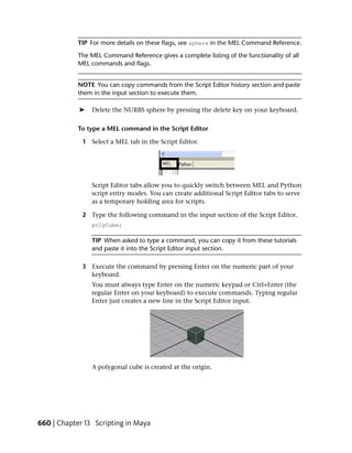 TIP For more details on these flags, see sphere in the MEL Command Reference.
            The MEL Command Reference gives a complete listing of the functionality of all
            MEL commands and flags.


            NOTE You can copy commands from the Script Editor history section and paste
            them in the input section to execute them.

            ➤   Delete the NURBS sphere by pressing the delete key on your keyboard.

            To type a MEL command in the Script Editor

             1 Select a MEL tab in the Script Editor.




                Script Editor tabs allow you to quickly switch between MEL and Python
                script entry modes. You can create additional Script Editor tabs to serve
                as a temporary holding area for scripts.

             2 Type the following command in the input section of the Script Editor.
                polyCube;

                TIP When asked to type a command, you can copy it from these tutorials
                and paste it into the Script Editor input section.

             3 Execute the command by pressing Enter on the numeric part of your
               keyboard.
                You must always type Enter on the numeric keypad or Ctrl+Enter (the
                regular Enter on your keyboard) to execute commands. Typing regular
                Enter just creates a new line in the Script Editor input.




                A polygonal cube is created at the origin.




660 | Chapter 13 Scripting in Maya
 