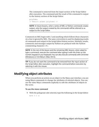 The command is removed from the input section of the Script Editor
            after execution. The command and the result of the command is output
            to the history section of the Script Editor:
             polyCube;
             // Result: pCube1 polyCube1 //

            NOTE In future lessons, when a series of MEL or Python commands creates
            output, only the output created by the commands will be referred to as
            output to the Script Editor.


        Comments in MEL begin with // and anything which follows these characters
        on a line is ignored by MEL. The same convention is used for displaying results
        of commands and output in the Script Editor history section. Similarly, results,
        comments and messages output by Python are prefaced with the Python
        commenting character ( # ).

        NOTE In the rest of this lesson and the remaining MEL lessons, when asked to
        type a command, execute the command after typing it with the Enter on the
        numeric keypad on your keyboard. You can also execute commands with Ctrl+Enter
        (Windows) or Ctrl+Return (Mac OS X).

        TIP If you do not want the command to be removed from the input section of
        the Script Editor after execution, highlight the command before execution by
        selecting it with the mouse.



Modifying object attributes
        When you perform an action on an object in the Maya user interface, you are
        using Maya commands to change the attributes of selected objects. You can
        use the same Maya commands explicitly to edit the attributes of objects in
        the scene.

        To use the move command

         1 With the polygonal cube selected, type the following in the Script Editor:
             move 3 2 1;




                                                  Modifying object attributes | 661
 