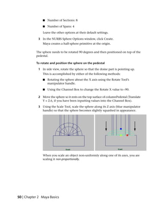 ■   Number of Sections: 8

                ■   Number of Spans: 4

                Leave the other options at their default settings.

             3 In the NURBS Sphere Options window, click Create.
                Maya creates a half-sphere primitive at the origin.

           The sphere needs to be rotated 90 degrees and then positioned on top of the
           pedestal.

           To rotate and position the sphere on the pedestal

             1 In side view, rotate the sphere so that the dome part is pointing up.
                This is accomplished by either of the following methods:
                ■   Rotating the sphere about the X axis using the Rotate Tool’s
                    manipulator handle.

                ■   Using the Channel Box to change the Rotate X value to -90.

             2 Move the sphere so it rests on the top surface of columnPedestal (Translate
               Y = 2.6, if you have been inputting values into the Channel Box).

             3 Using the Scale Tool, scale the sphere along its Z axis (blue manipulator
               handle) so that the sphere becomes slightly squashed in appearance.




                When you scale an object non-uniformly along one of its axes, you are
                scaling it non-proportionally.




50 | Chapter 2 Maya Basics
 