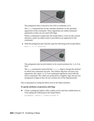 The polygonal cube is moved to the XYZ co-ordinates 3,2,1.
                The move command has set the translate attributes to the specified
                arguments of the command. These arguments are called command
                arguments as they are not used with flags.
                When a command is typed into the Script Editor, it acts on the current
                selection, unless an object name is provided as an argument to the
                command.

             2 With the polygonal cube selected, type the following in the Script Editor:
                move -1 -2 -3 -relative;




                The polygonal cube moved relative to its current position by -1,-2,-3 in
                XYZ.
                The move command is used with the relative flag to change the method
                in which the command executes. The relative flag does not have any
                arguments; the values -1,-2,-3 are command arguments used with the
                move command. The values are prefaced by a negative sign, but are not
                recognized as flags as they do not contain any of the flag keywords.

            This is equivalent to using the Move tool in the Maya interface.

            To specify attributes of geometry with flags

            ➤   Create a polygonal sphere with a radius of two and four subdivisions in
                X by typing the following in the Script Editor:
                polySphere -radius 2 -subdivisionsX 4;




662 | Chapter 13 Scripting in Maya
 