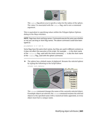 The radius flag allows you to specify a value for the radius of the sphere.
     The value 2 is associated with the radius flag, and is not a command
     argument.

This is equivalent to specifying values within the Polygon Sphere Options
dialog in the Maya interface.

NOTE Flags have short and long names. Commands execute the same way whether
or not you use long or short flag names. The above command could have been
typed as:
polySphere -r 2 -sX 4;

Some flags have the same short names, but they are used in different contexts so
it does not affect the execution of the script. For example: -r is the short name
of the -relative flag, used with the move command, -r is also the short name
of the -radius flag, used with the sphere command.


➤    The sphere has a default name of pSphere#. Rename the selected sphere
     by typing the following in the Script Editor:
     rename test_Sphere;




     The rename command changes the name of the currently selected object.
     If multiple objects are selected, the rename command renames the selected
     objects to the specified name with a numerical index appended, as every
     object must have a unique name.




                                           Modifying object attributes | 663
 
