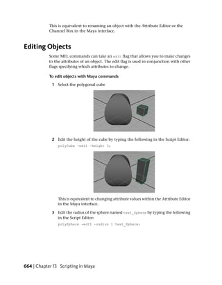 This is equivalent to renaming an object with the Attribute Editor or the
            Channel Box in the Maya interface.



Editing Objects
            Some MEL commands can take an edit flag that allows you to make changes
            to the attributes of an object. The edit flag is used in conjunction with other
            flags specifying which attributes to change.

            To edit objects with Maya commands

             1 Select the polygonal cube




             2 Edit the height of the cube by typing the following in the Script Editor:
                polyCube -edit -height 3;




                This is equivalent to changing attribute values within the Attribute Editor
                in the Maya interface.

             3 Edit the radius of the sphere named test_Sphere by typing the following
               in the Script Editor:
                polySphere -edit -radius 1 test_Sphere;




664 | Chapter 13 Scripting in Maya
 