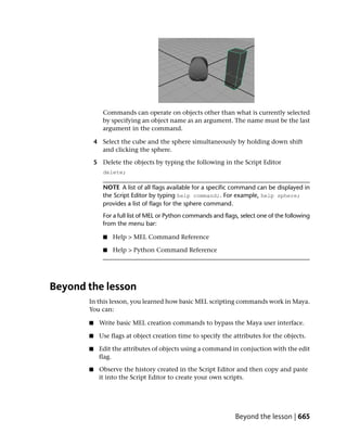 Commands can operate on objects other than what is currently selected
              by specifying an object name as an argument. The name must be the last
              argument in the command.

           4 Select the cube and the sphere simultaneously by holding down shift
             and clicking the sphere.

           5 Delete the objects by typing the following in the Script Editor
              delete;

              NOTE A list of all flags available for a specific command can be displayed in
              the Script Editor by typing help command;. For example, help sphere;
              provides a list of flags for the sphere command.
              For a full list of MEL or Python commands and flags, select one of the following
              from the menu bar:

              ■   Help > MEL Command Reference

              ■   Help > Python Command Reference




Beyond the lesson
       In this lesson, you learned how basic MEL scripting commands work in Maya.
       You can:

       ■    Write basic MEL creation commands to bypass the Maya user interface.

       ■    Use flags at object creation time to specify the attributes for the objects.

       ■    Edit the attributes of objects using a command in conjuction with the edit
            flag.

       ■    Observe the history created in the Script Editor and then copy and paste
            it into the Script Editor to create your own scripts.




                                                                 Beyond the lesson | 665
 