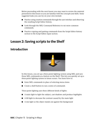 Before proceeding with the next lesson you may want to review the material
            presented in this lesson so you are familiar with the concepts and skills. Some
            suggested tasks you can try on your own include:

            ■   Practice using creation commands through the user interface and observing
                the resulting Script Editor history.

            ■   Look through the MEL Command Reference to see more common
                commands.

            ■   Practice copying and pasting commands from the Script Editor history
                section to the Script Editor input section.



Lesson 2: Saving scripts to the Shelf

Introduction




            In this lesson, you set up a three-point lighting system using MEL and save
            those MEL commands as a button on the Shelf. This lets you quickly set up a
            three-point lighting system in future scenes. You learn how to:

            ■   Enter MEL commands in place of selecting menu items

            ■   Create a shelf button to run a series of commands

            Three-point lighting uses three different kinds of lights:

            ■   A main light to light the subject, cast shadows and produce highlights

            ■   A fill light to decrease the contrast caused by the main light

            ■   A rim light so the object stands out against the background




666 | Chapter 13 Scripting in Maya
 