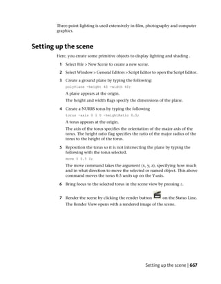 Three-point lighting is used extensively in film, photography and computer
        graphics.



Setting up the scene
        Here, you create some primitive objects to display lighting and shading .

         1 Select File > New Scene to create a new scene.

         2 Select Window > General Editors > Script Editor to open the Script Editor.

         3 Create a ground plane by typing the following:
            polyPlane -height 40 -width 40;
            A plane appears at the origin.
            The height and width flags specify the dimensions of the plane.

         4 Create a NURBS torus by typing the following
            torus -axis 0 1 0 -heightRatio 0.5;
            A torus appears at the origin.
            The axis of the torus specifies the orientation of the major axis of the
            torus. The height ratio flag specifies the ratio of the major radius of the
            torus to the height of the torus.

         5 Reposition the torus so it is not intersecting the plane by typing the
           following with the torus selected.
            move 0 0.5 0;
            The move command takes the argument (x, y, z), specifying how much
            and in what direction to move the selected or named object. This above
            command moves the torus 0.5 units up on the Y-axis.

         6 Bring focus to the selected torus in the scene view by pressing f.


         7 Render the scene by clicking the render button          on the Status Line.
            The Render View opens with a rendered image of the scene.




                                                         Setting up the scene | 667
 