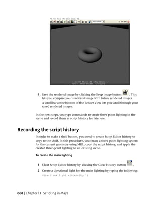 8 Save the rendered image by clicking the Keep image button     . This
               lets you compare your rendered image with future rendered images.
                A scroll bar at the bottom of the Render View lets you scroll through your
                saved rendered images.

            In the next steps, you type commands to create three-point lighting in the
            scene and record them as script history for later use.



Recording the script history
            In order to make a shelf button, you need to create Script Editor history to
            copy to the shelf. In this procedure, you create a three-point lighting system
            for the current geometry using MEL, copy the script history, and apply the
            created three-point lighting to an existing scene.

            To create the main lighting


             1 Clear Script Editor history by clicking the Clear History button       .

             2 Create a directional light for the main lighting by typing the following:
                directionalLight -intensity 1;




668 | Chapter 13 Scripting in Maya
 