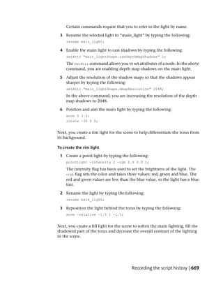 Certain commands require that you to refer to the light by name.

 3 Rename the selected light to “main_light” by typing the following:
     rename main_light;

 4 Enable the main light to cast shadows by typing the following:
     setAttr "main_lightShape.useDepthMapShadows" 1;
     The setAttr command allows you to set attributes of a node. In the above
     command, you are enabling depth map shadows on the main light.

 5 Adjust the resolution of the shadow maps so that the shadows appear
   sharper by typing the following:
     setAttr "main_lightShape.dmapResolution" 2048;
     In the above command, you are increasing the resolution of the depth
     map shadows to 2048.

 6 Position and aim the main light by typing the following:
     move 0 3 0;
     rotate -30 0 0;


Next, you create a rim light for the scene to help differentiate the torus from
its background.

To create the rim light

 1 Create a point light by typing the following:
     pointLight -intensity 2 -rgb 0.9 0.9 1;
     The intensity flag has been used to set the brightness of the light. The
     -rgb flag sets the color and takes three values: red, green and blue. The
     red and green values are less than the blue value, so the light has a blue
     tint.

 2 Rename the light by typing the following:
     rename back_light;

 3 Reposition the light behind the torus by typing the following:
     move -relative -1.5 1 -1.5;


Next, you create a fill light for the scene to soften the main lighting, fill the
shadowed part of the torus and decrease the overall contrast of the lighting
in the scene.




                                          Recording the script history | 669
 